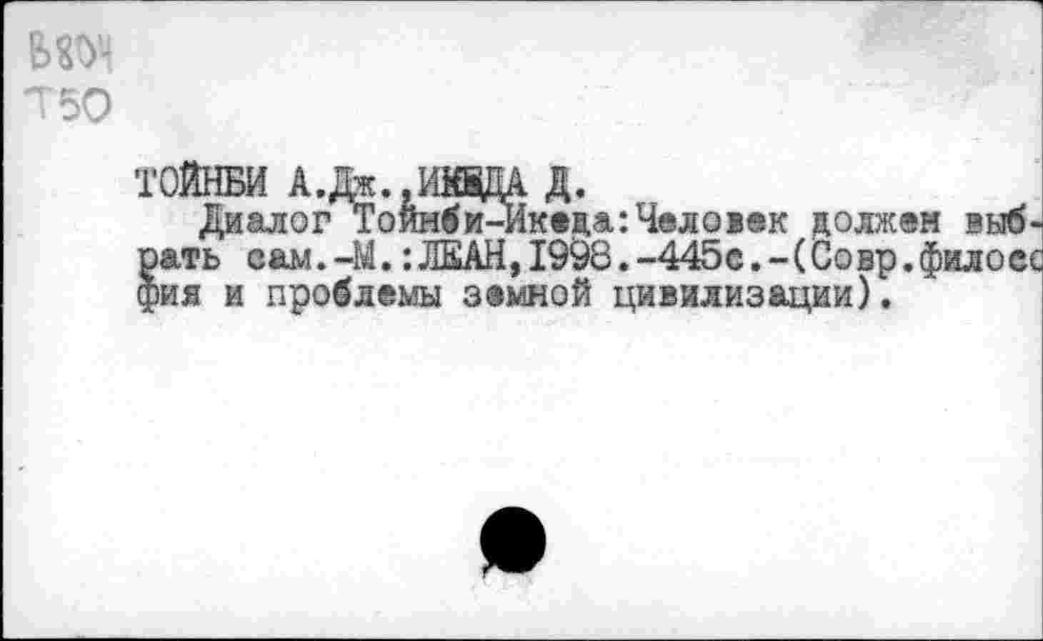 ﻿вюч
Т50
ТОЙНБИ А.Дж.,ИадА д.
Диалог Тойнби-Икеда:Человек должен выбрать вам.44. :ЛЕАН, 1998. -445с.-(Совр.фооес фия и проблемы земной цивилизации).